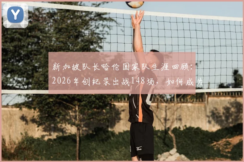 新加坡队长哈伦国家队生涯回顾：2026年创纪录出战148场，如何成为狮城足球出场第一人