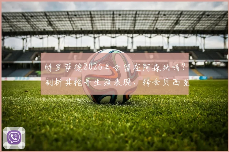 特罗萨德2026年会留在阿森纳吗?剖析其枪手生涯表现、转会贝西克塔斯传闻及与马丁内利的锋线竞争