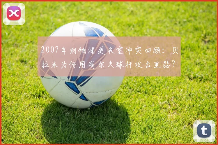 2007年利物浦更衣室冲突回顾：贝拉米为何用高尔夫球杆攻击里瑟？阿韦洛亚亲述事件细节与后续影响