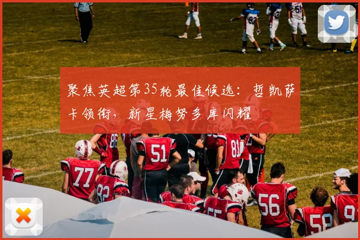 聚焦英超第35轮最佳候选：哲凯萨卡领衔，新星梅努多库闪耀
