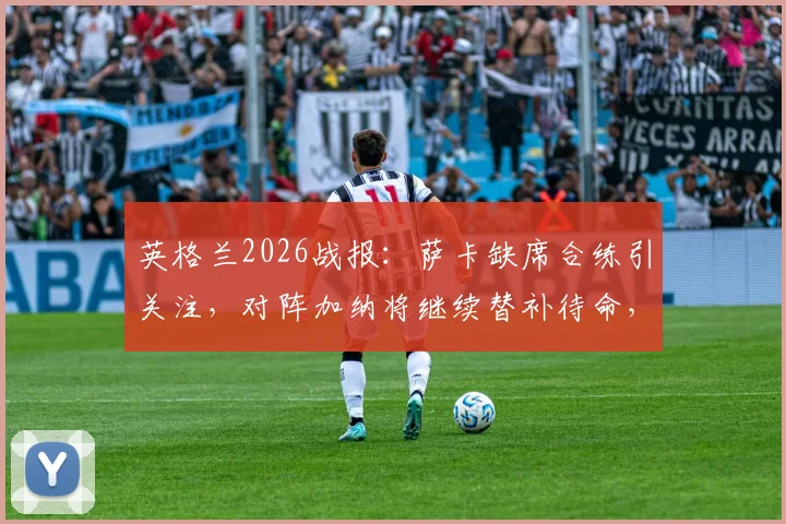 英格兰2026战报：萨卡缺席合练引关注，对阵加纳将继续替补待命，南门战术思路解析