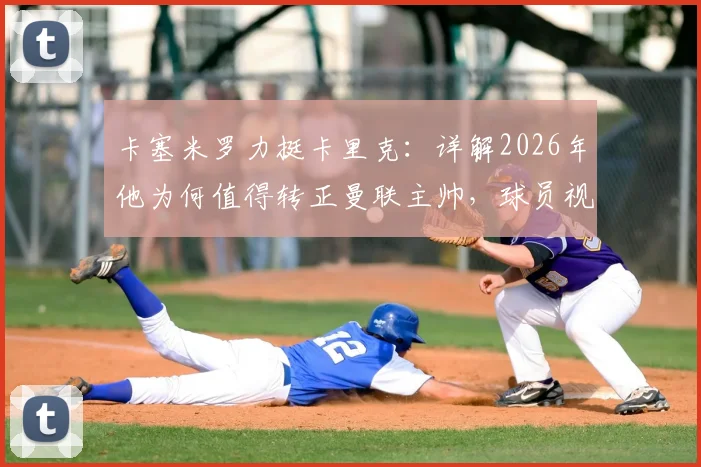 卡塞米罗力挺卡里克：详解2026年他为何值得转正曼联主帅，球员视角下的优秀教练评价