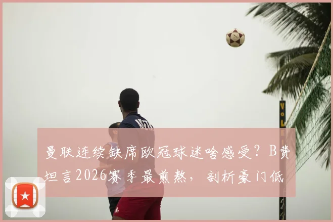 曼联连续缺席欧冠球迷啥感受？B费坦言2026赛季最煎熬，剖析豪门低谷三大影响