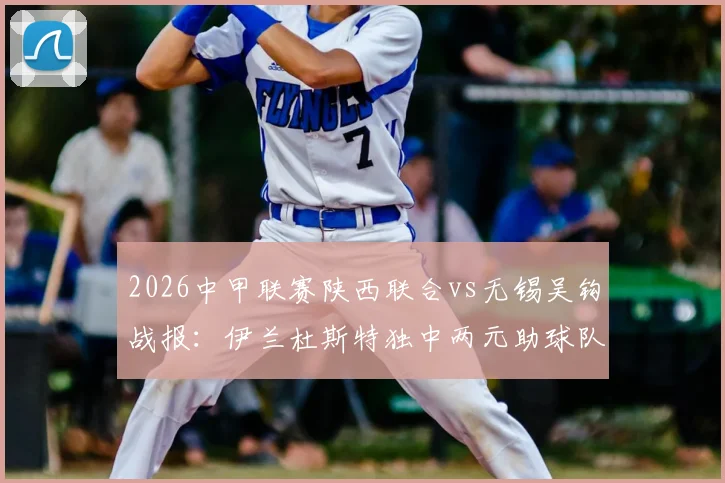 2026中甲联赛陕西联合vs无锡吴钩战报：伊兰杜斯特独中两元助球队2-1取胜，附双方球员表现及比赛关键数据解读