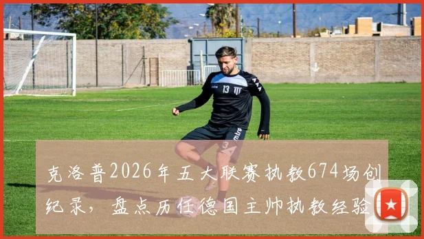 克洛普2026年五大联赛执教674场创纪录，盘点历任德国主帅执教经验，谁是真名帅？