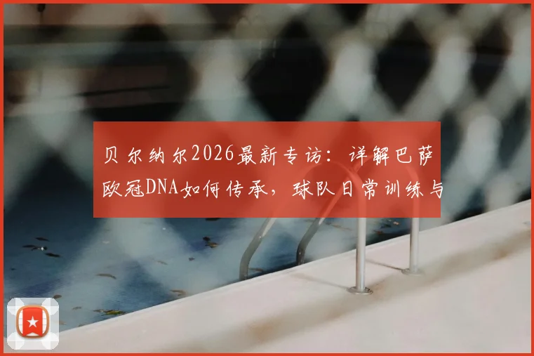 贝尔纳尔2026最新专访：详解巴萨欧冠DNA如何传承，球队日常训练与心态管理全解析
