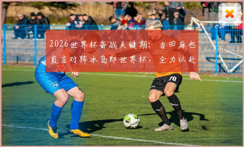 2026世界杯备战关键期：吉田麻也直言对阵冰岛即世界杯，全力以赴的职业态度解析