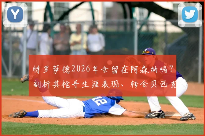 特罗萨德2026年会留在阿森纳吗？剖析其枪手生涯表现、转会贝西克塔斯传闻及与马丁内利的锋线竞争