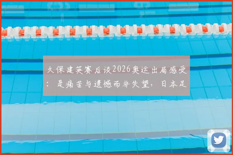 久保建英赛后谈2026奥运出局感受：是痛苦与遗憾而非失望，日本足球未来路在何方？