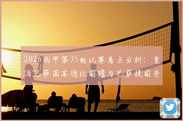 2026西甲第35轮比赛看点分析：皇马巴萨国家德比前瞻与巴萨提前夺冠可能性解读