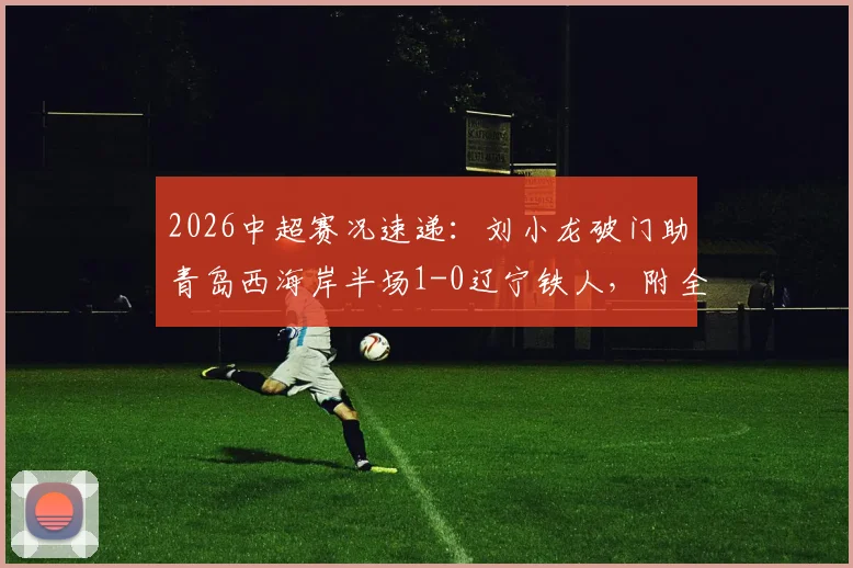 2026中超赛况速递：刘小龙破门助青岛西海岸半场1-0辽宁铁人，附全场数据分析与球员解读