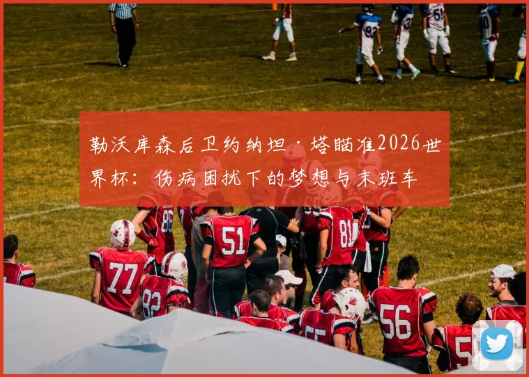 勒沃库森后卫约纳坦·塔瞄准2026世界杯：伤病困扰下的梦想与末班车争夺战全解析