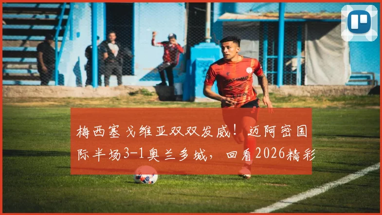 梅西塞戈维亚双双发威！迈阿密国际半场3-1奥兰多城，回看2026精彩集锦与分析