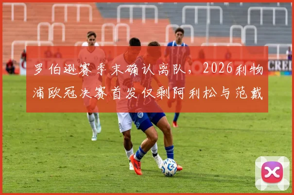 罗伯逊赛季末确认离队，2026利物浦欧冠决赛首发仅剩阿利松与范戴克，后防核心更迭影响几何？