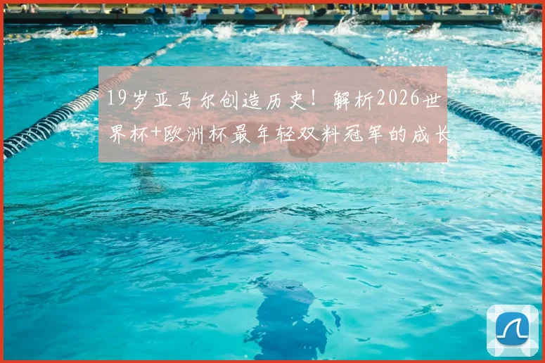 19岁亚马尔创造历史！解析2026世界杯+欧洲杯最年轻双料冠军的成长之路与巴萨前景