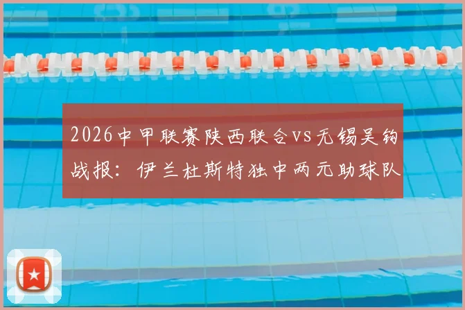 2026中甲联赛陕西联合vs无锡吴钩战报：伊兰杜斯特独中两元助球队2-1取胜，附双方球员表现及比赛关键数据解读