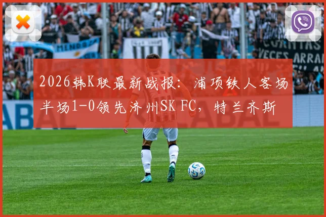 2026韩K联最新战报：浦项铁人客场半场1-0领先济州SK FC，特兰齐斯卡关键破门，附赛后分析及球员技术统计