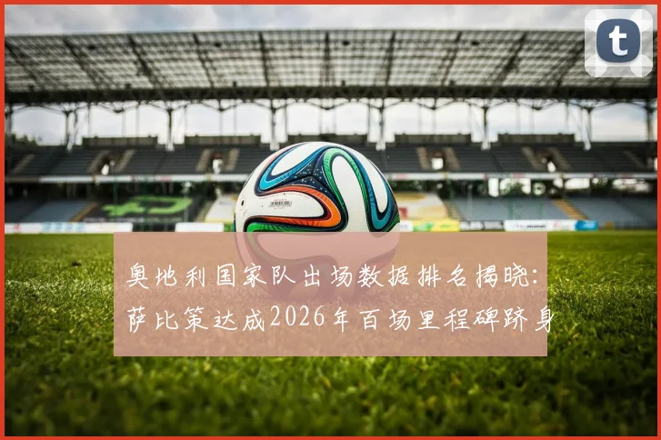 奥地利国家队出场数据排名揭晓：萨比策达成2026年百场里程碑跻身队史第五，历史出场纪录保持者一览