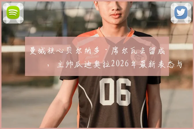 曼城核心贝尔纳多·席尔瓦去留成疑，主帅瓜迪奥拉2026年最新表态与B席续约谈判进展深度分析