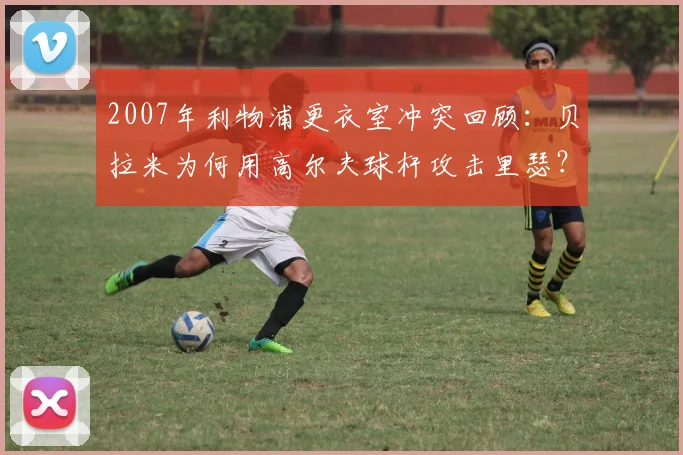 2007年利物浦更衣室冲突回顾：贝拉米为何用高尔夫球杆攻击里瑟？阿韦洛亚亲述事件细节与后续影响