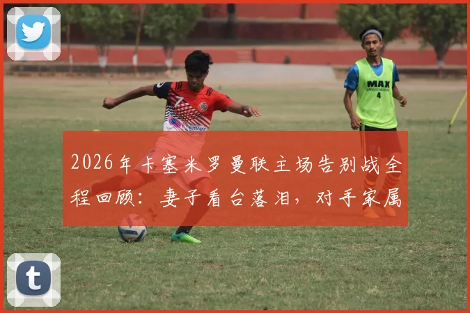 2026年卡塞米罗曼联主场告别战全程回顾：妻子看台落泪，对手家属暖心安慰显温情