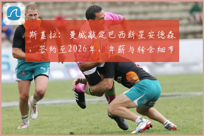 斯基拉：曼城敲定巴西新星安德森，签约至2026年，年薪与转会细节曝光