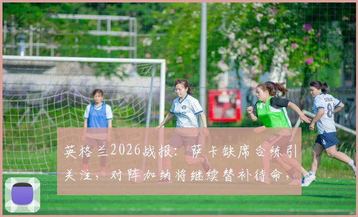 英格兰2026战报：萨卡缺席合练引关注，对阵加纳将继续替补待命，南门战术思路解析
