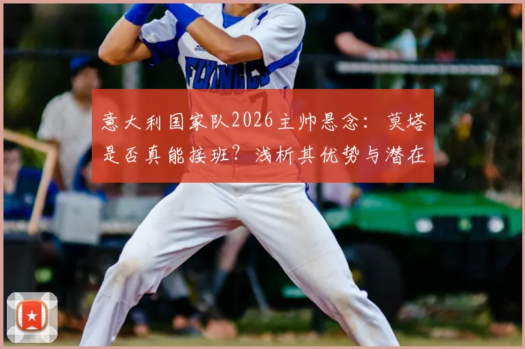 意大利国家队2026主帅悬念:莫塔是否真能接班?浅析其优势与潜在挑战