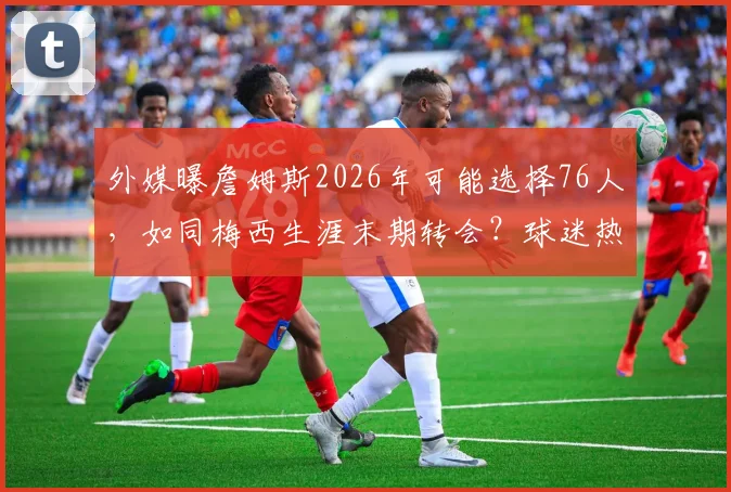 外媒曝詹姆斯2026年可能选择76人,如同梅西生涯末期转会?球迷热议其真实性与影响