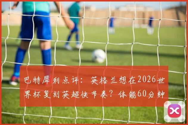 巴特犀利点评:英格兰想在2026世界杯复刻英超快节奏?体能60分钟恐耗尽,三大战术难题待解