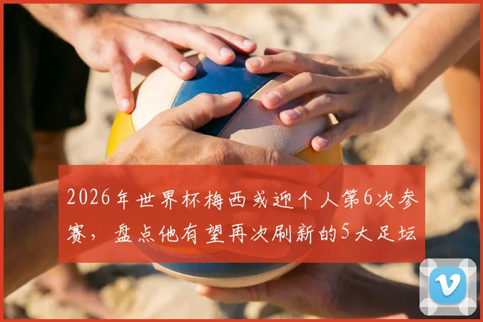 2026年世界杯梅西或迎个人第6次参赛，盘点他有望再次刷新的5大足坛历史纪录