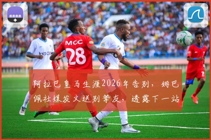 阿拉巴皇马生涯2026年告别，姆巴佩社媒发文送别挚友，透露下一站引猜测