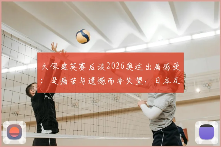 久保建英赛后谈2026奥运出局感受：是痛苦与遗憾而非失望，日本足球未来路在何方？