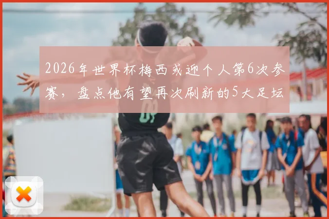 2026年世界杯梅西或迎个人第6次参赛，盘点他有望再次刷新的5大足坛历史纪录