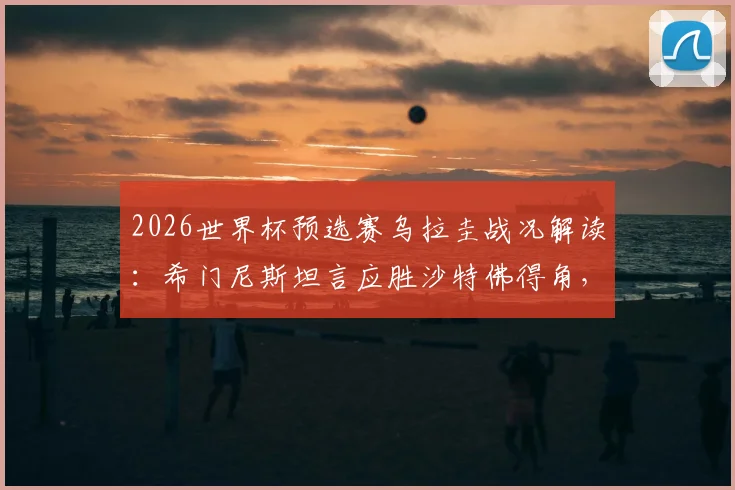 2026世界杯预选赛乌拉圭战况解读：希门尼斯坦言应胜沙特佛得角，剖析阵容战术与球迷期待