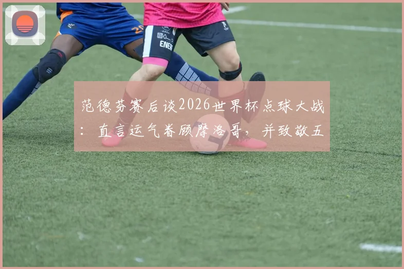 范德芬赛后谈2026世界杯点球大战：直言运气眷顾摩洛哥，并致敬五位主罚球员的勇气