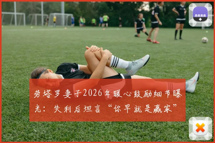 劳塔罗妻子2026年暖心鼓励细节曝光：失利后坦言“你早就是赢家”，揭秘国米前锋的家庭支持与心态调整
