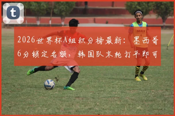 2026世界杯A组积分榜最新:墨西哥6分锁定名额,韩国队末轮打平即可晋级,附完整晋级规则解读