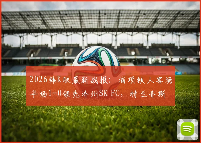 2026韩K联最新战报：浦项铁人客场半场1-0领先济州SK FC，特兰齐斯卡关键破门，附赛后分析及球员技术统计