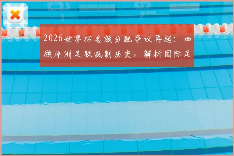2026世界杯名额分配争议再起：回顾非洲足联抵制历史，解析国际足联谈判内幕与名额演变