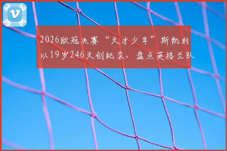 2026欧冠决赛“天才少年”斯凯利以19岁246天创纪录，盘点英格兰队史上最年轻欧冠决赛首发球员排名