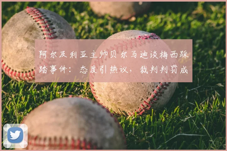 阿尔及利亚主帅贝尔马迪谈梅西踩踏事件：态度引热议，裁判判罚成焦点