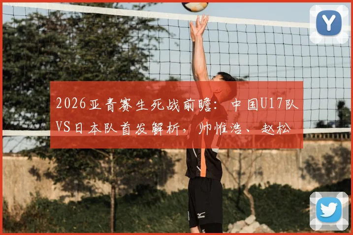 2026亚青赛生死战前瞻：中国U17队VS日本队首发解析，帅惟浩、赵松源能否扛起进攻大旗？