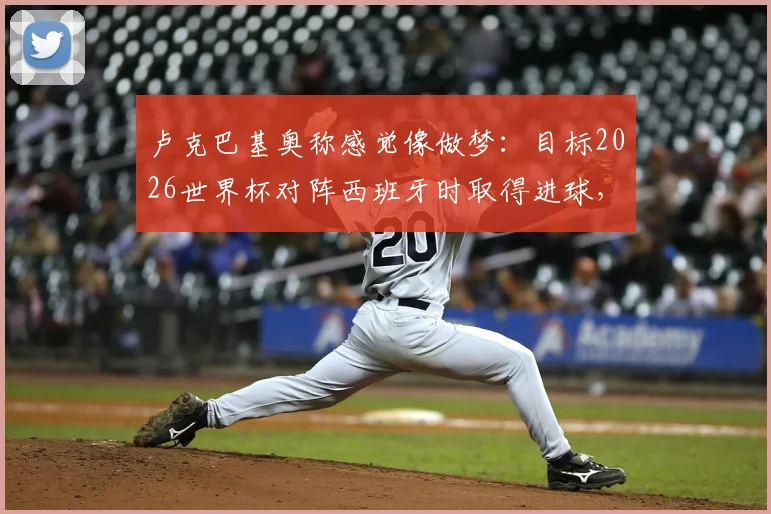 卢克巴基奥称感觉像做梦：目标2026世界杯对阵西班牙时取得进球，附其西甲表现与身价解析