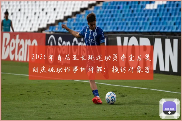 2026年肯尼亚长跑运动员夺金后复刻庆祝动作事件详解：模仿对象哲凯赖什及其庆祝含义解析