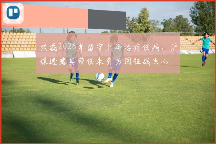 武磊2026年留守上海治疗伤病，沪媒透露其带伤未弃为国征战决心