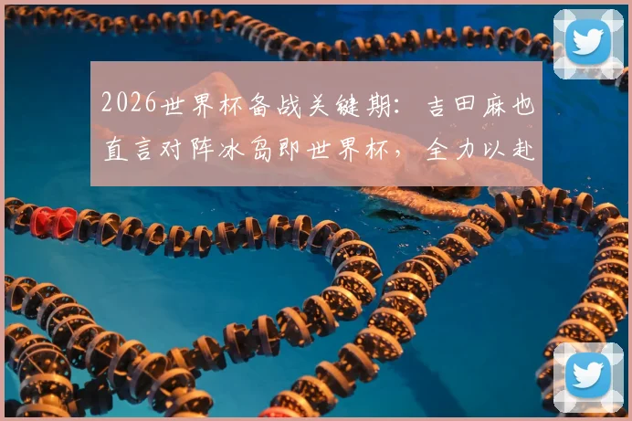 2026世界杯备战关键期:吉田麻也直言对阵冰岛即世界杯,全力以赴的职业态度解析