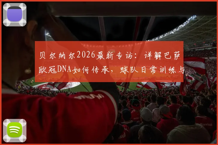 贝尔纳尔2026最新专访：详解巴萨欧冠DNA如何传承，球队日常训练与心态管理全解析