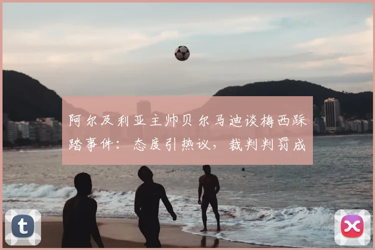 阿尔及利亚主帅贝尔马迪谈梅西踩踏事件：态度引热议，裁判判罚成焦点