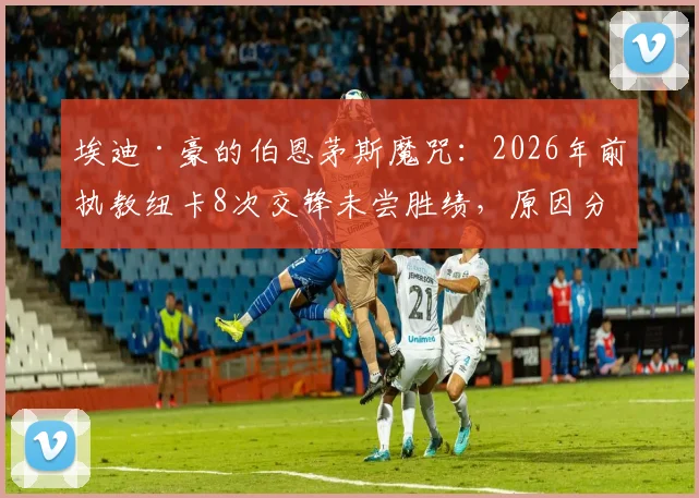 埃迪·豪的伯恩茅斯魔咒：2026年前执教纽卡8次交锋未尝胜绩，原因分析与战术解读